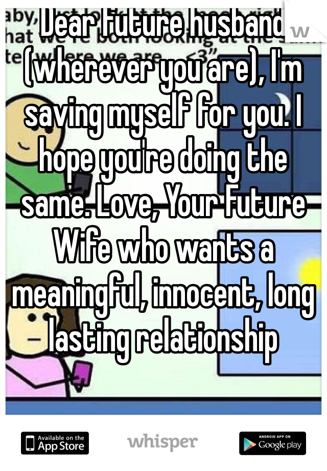 Dear future husband (wherever you are), I'm saving myself for you. I hope you're doing the same. Love, Your Future Wife who wants a meaningful, innocent, long lasting relationship 