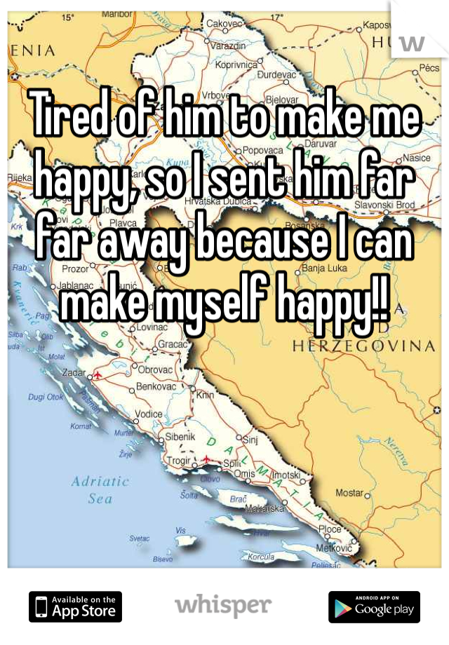 Tired of him to make me happy, so I sent him far far away because I can make myself happy!! 