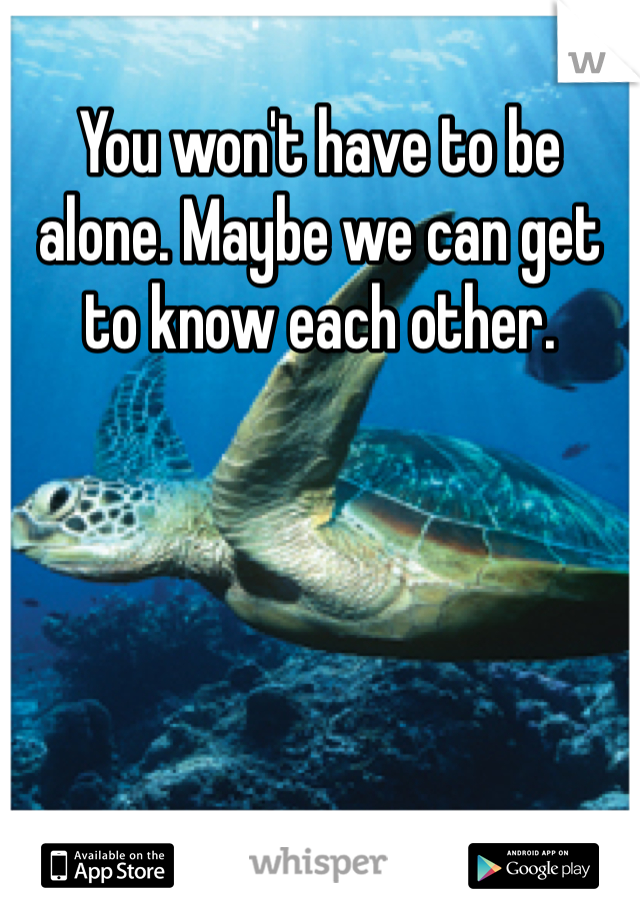 You won't have to be alone. Maybe we can get to know each other. 