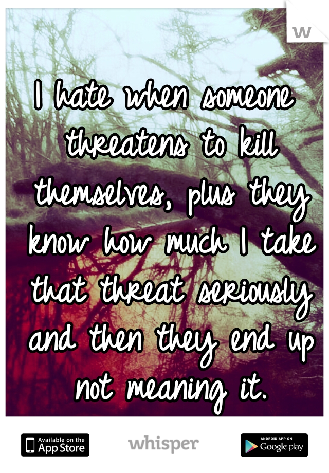 I hate when someone threatens to kill themselves, plus they know how much I take that threat seriously and then they end up not meaning it.