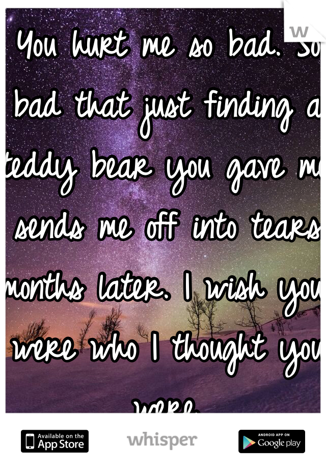 You hurt me so bad. So bad that just finding a teddy bear you gave me sends me off into tears months later. I wish you were who I thought you were. 