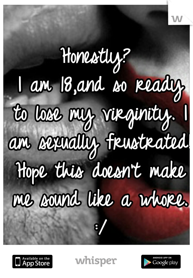 Honestly?
 I am 18,and so ready to lose my virginity. I am sexually frustrated! Hope this doesn't make me sound like a whore. :/