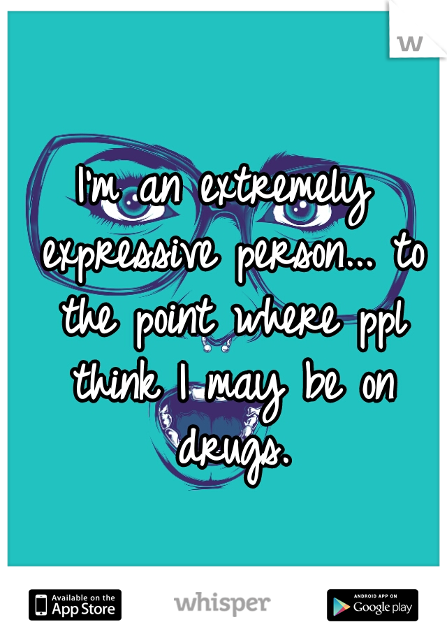 I'm an extremely expressive person... to the point where ppl think I may be on drugs.