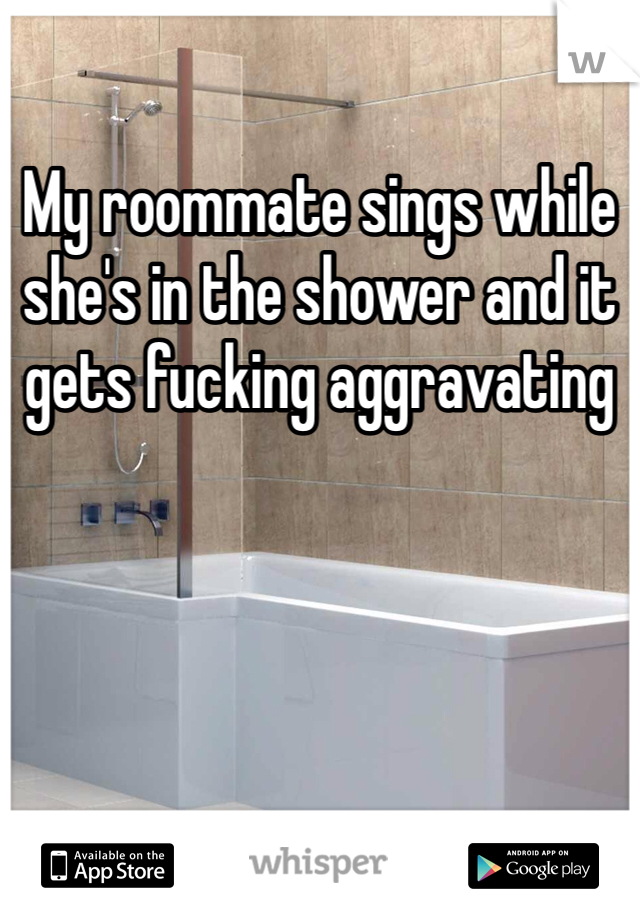 My roommate sings while she's in the shower and it gets fucking aggravating 