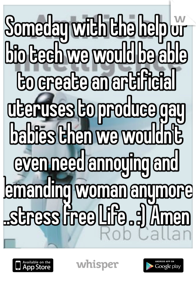 Someday with the help of bio tech we would be able to create an artificial uteruses to produce gay babies then we wouldn't even need annoying and demanding woman anymore ..stress free Life . :) Amen