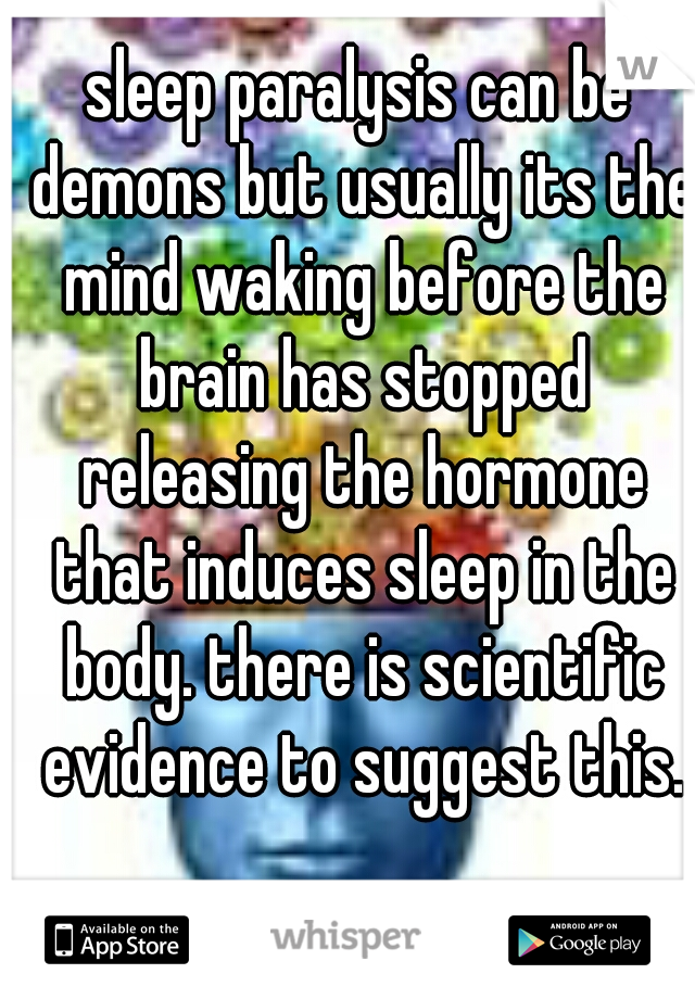 sleep paralysis can be demons but usually its the mind waking before the brain has stopped releasing the hormone that induces sleep in the body. there is scientific evidence to suggest this.