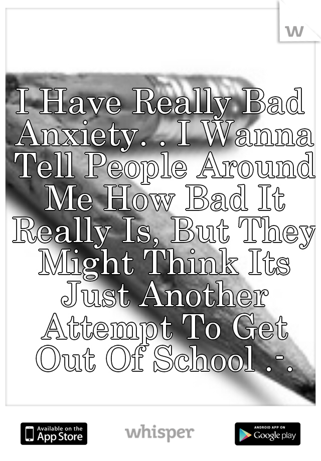 I Have Really Bad Anxiety. . I Wanna Tell People Around Me How Bad It Really Is, But They Might Think Its Just Another Attempt To Get Out Of School .-.