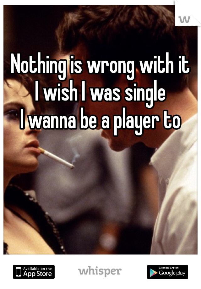 Nothing is wrong with it
I wish I was single
I wanna be a player to 