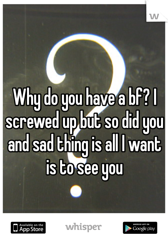 Why do you have a bf? I screwed up but so did you and sad thing is all I want is to see you