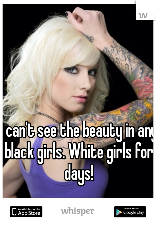 I can't see the beauty in any black girls. White girls for days!