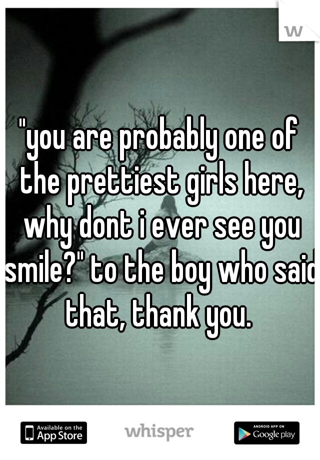 "you are probably one of the prettiest girls here, why dont i ever see you smile?" to the boy who said that, thank you. 