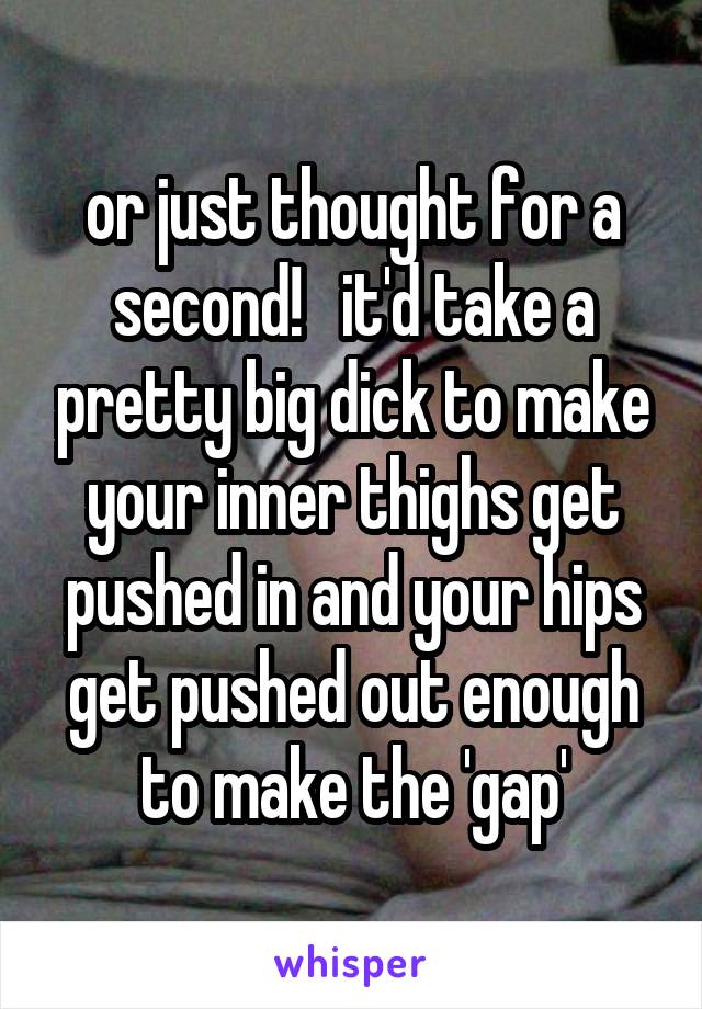 or just thought for a second!   it'd take a pretty big dick to make your inner thighs get pushed in and your hips get pushed out enough to make the 'gap'