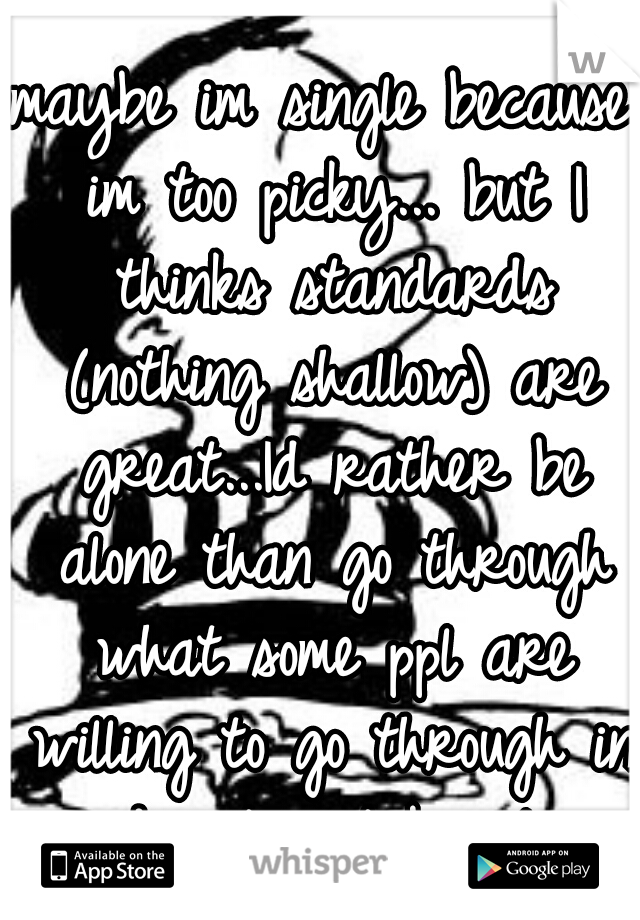 maybe im single because im too picky... but I thinks standards (nothing shallow) are great...Id rather be alone than go through what some ppl are willing to go through in order to not be alone