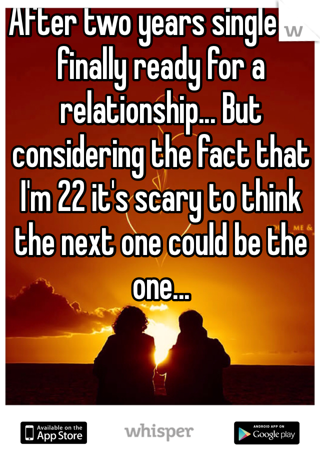 After two years single I'm finally ready for a relationship... But considering the fact that I'm 22 it's scary to think the next one could be the one...