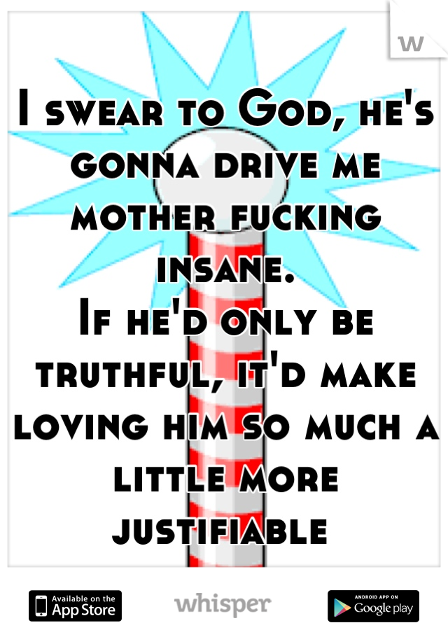 I swear to God, he's gonna drive me mother fucking insane.  
If he'd only be truthful, it'd make loving him so much a little more justifiable 