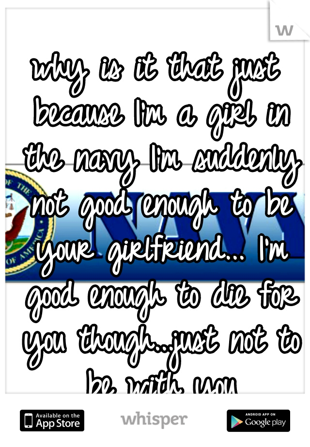 why is it that just because I'm a girl in the navy I'm suddenly not good enough to be your girlfriend... I'm good enough to die for you though...just not to be with you