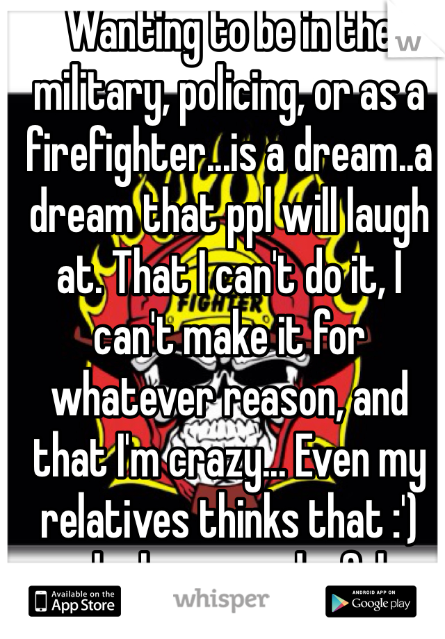 Wanting to be in the military, policing, or as a firefighter...is a dream..a dream that ppl will laugh at. That I can't do it, I can't make it for whatever reason, and that I'm crazy... Even my relatives thinks that :') aha how wonderful