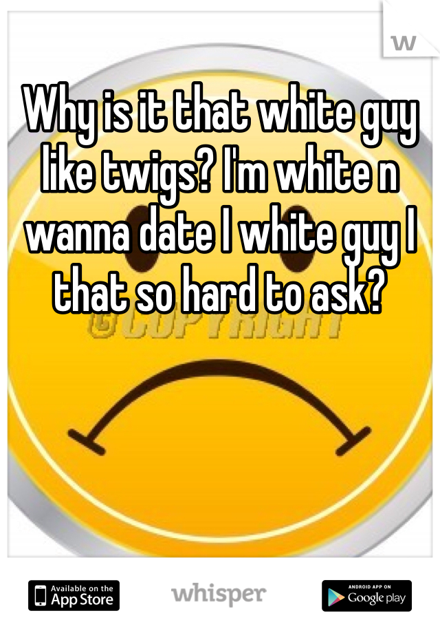 Why is it that white guy like twigs? I'm white n wanna date I white guy I that so hard to ask?