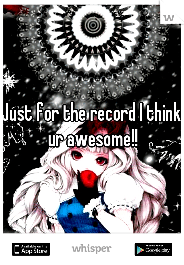 Just for the record I think ur awesome!!