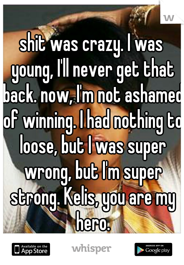 shit was crazy. I was young, I'll never get that back. now, I'm not ashamed of winning. I had nothing to loose, but I was super wrong, but I'm super strong. Kelis, you are my hero.