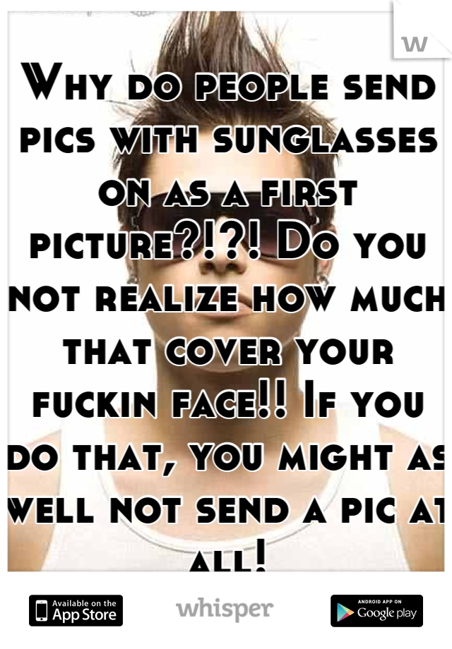 Why do people send pics with sunglasses on as a first picture?!?! Do you not realize how much that cover your fuckin face!! If you do that, you might as well not send a pic at all!