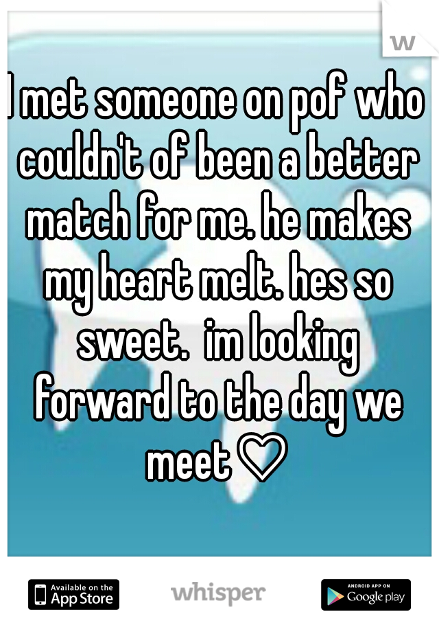 I met someone on pof who couldn't of been a better match for me. he makes my heart melt. hes so sweet.  im looking forward to the day we meet♡