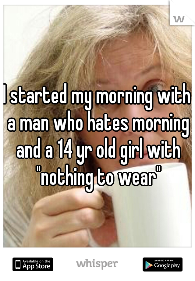 I started my morning with a man who hates morning and a 14 yr old girl with "nothing to wear"