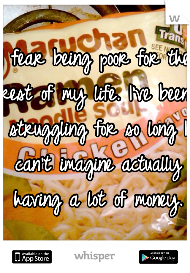 I fear being poor for the rest of my life. I've been struggling for so long I can't imagine actually having a lot of money.  