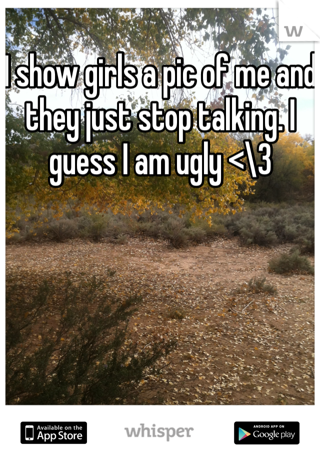 I show girls a pic of me and they just stop talking. I guess I am ugly <\3