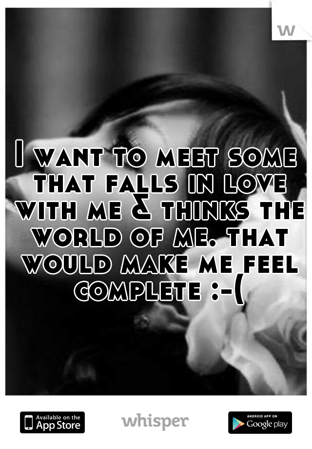 I want to meet some that falls in love with me & thinks the world of me. that would make me feel complete :-(