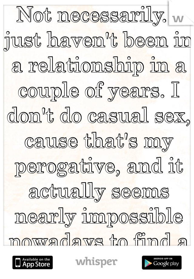 Not necessarily. I just haven't been in a relationship in a couple of years. I don't do casual sex, cause that's my perogative, and it actually seems nearly impossible nowadays to find a date :-\