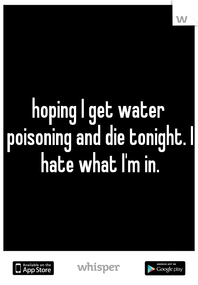 hoping I get water poisoning and die tonight. I hate what I'm in.