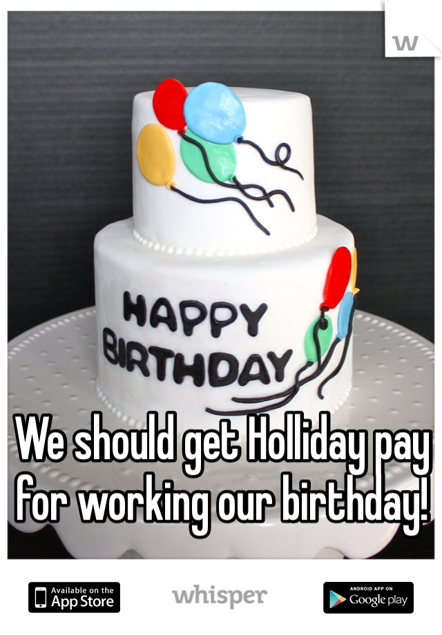 We should get Holliday pay for working our birthday!