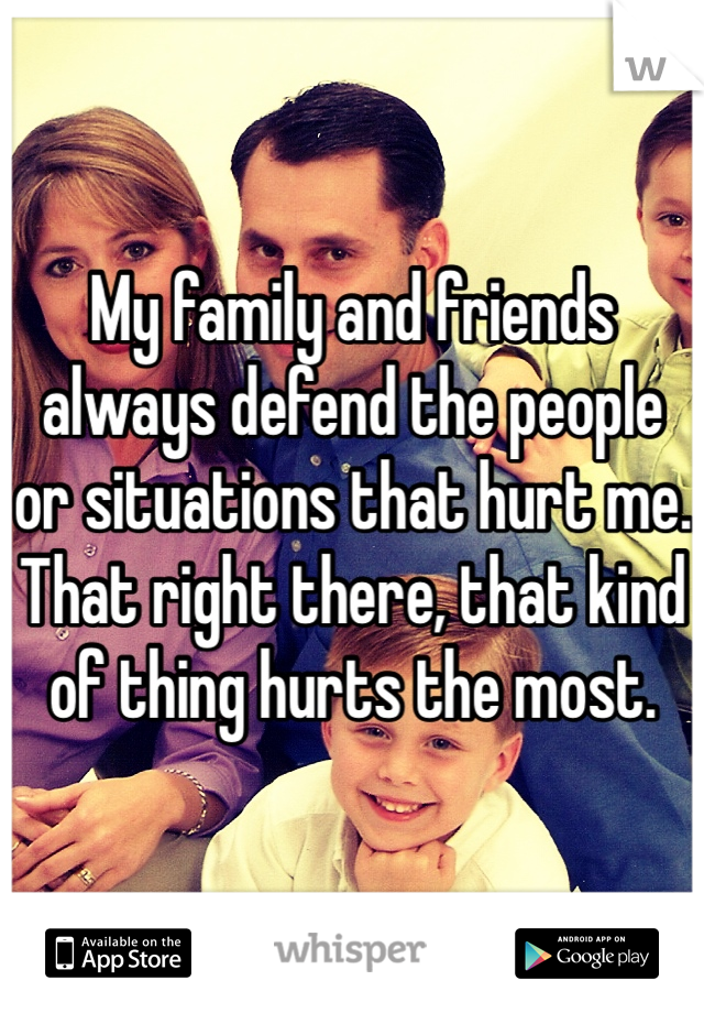 My family and friends always defend the people or situations that hurt me. That right there, that kind of thing hurts the most.