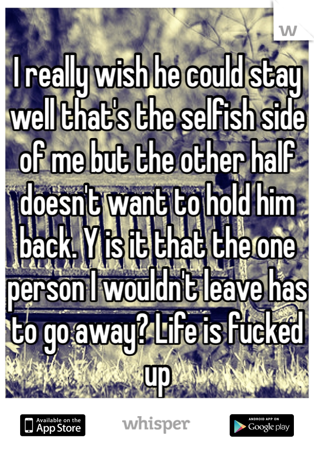 I really wish he could stay well that's the selfish side of me but the other half doesn't want to hold him back. Y is it that the one person I wouldn't leave has to go away? Life is fucked up