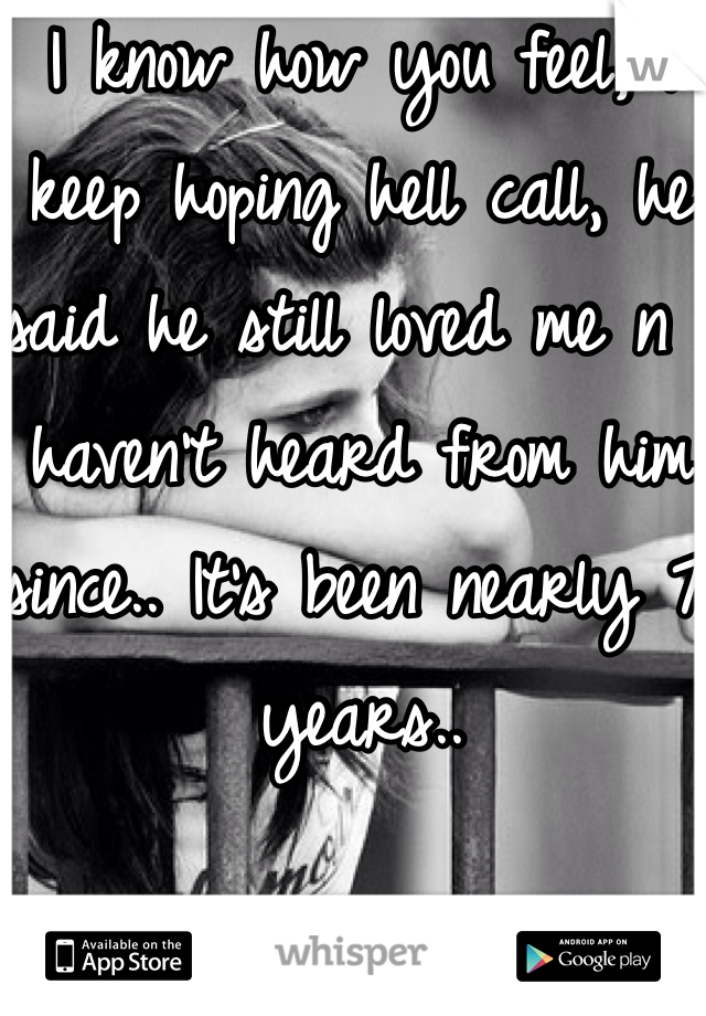 I know how you feel, I keep hoping hell call, he said he still loved me n I haven't heard from him since.. It's been nearly 7 years..