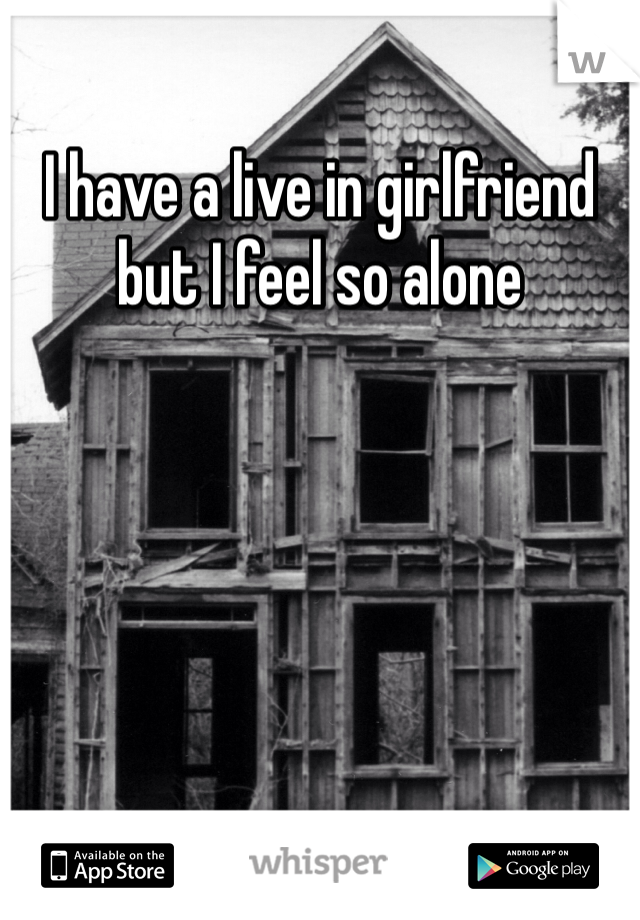 I have a live in girlfriend but I feel so alone