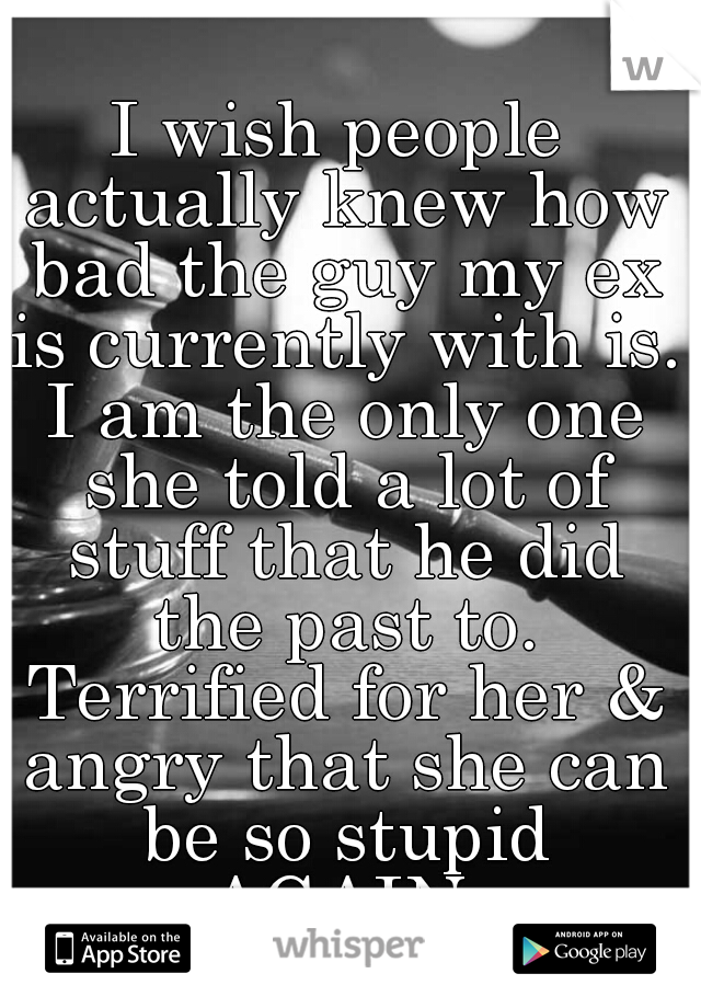 I wish people actually knew how bad the guy my ex is currently with is. I am the only one she told a lot of stuff that he did the past to. Terrified for her & angry that she can be so stupid AGAIN.