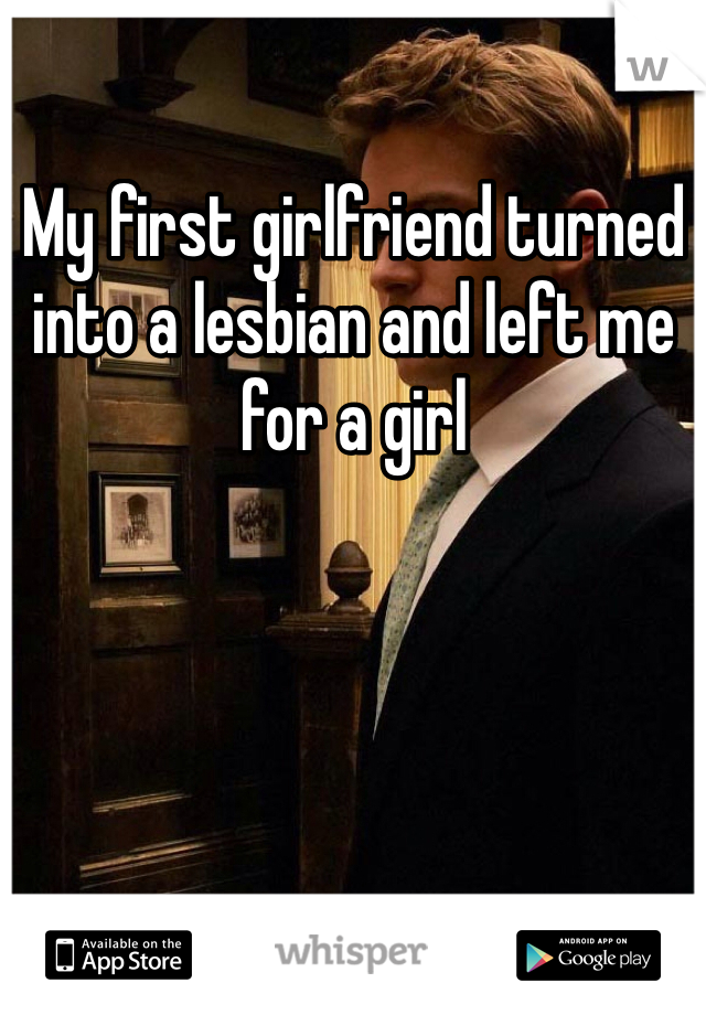 My first girlfriend turned into a lesbian and left me for a girl