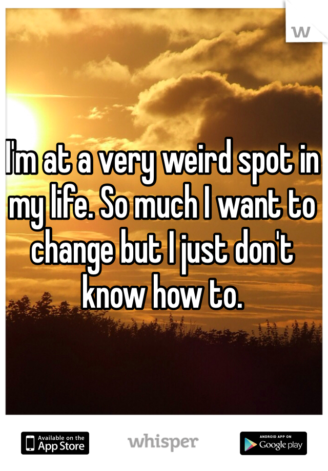 I'm at a very weird spot in my life. So much I want to change but I just don't know how to.