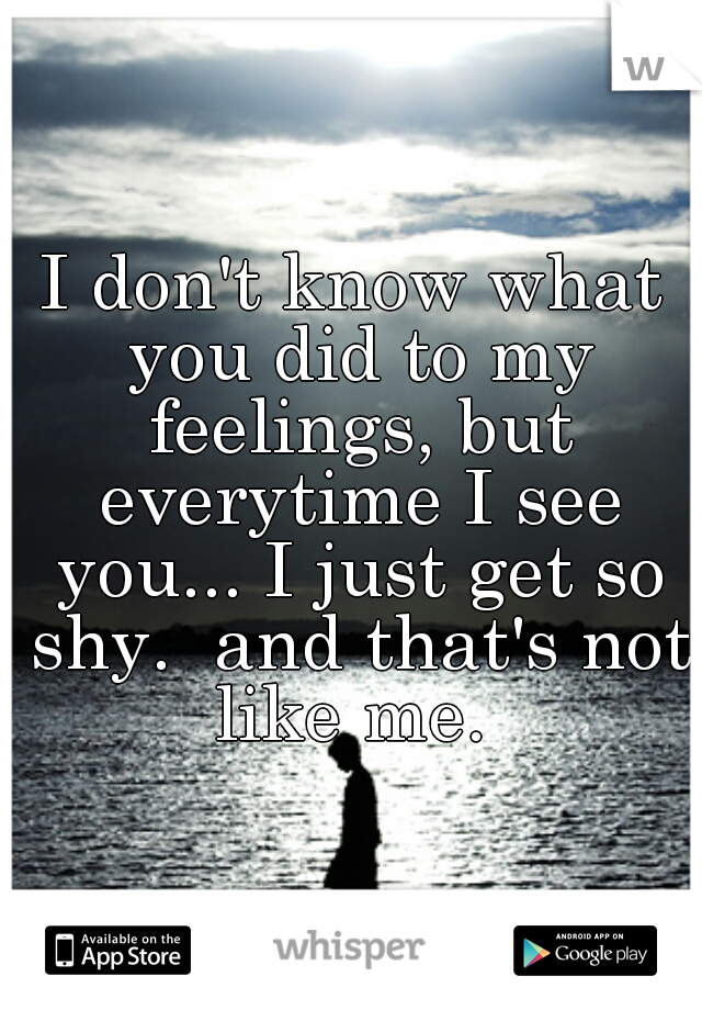 I don't know what you did to my feelings, but everytime I see you... I just get so shy.  and that's not like me. 