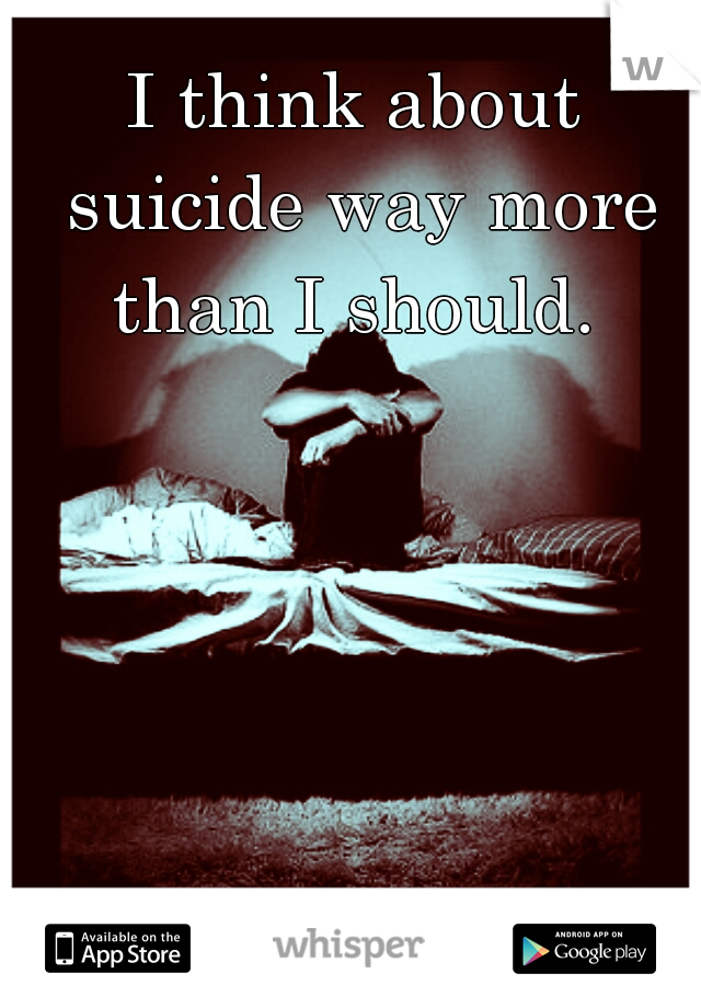 I think about suicide way more than I should. 