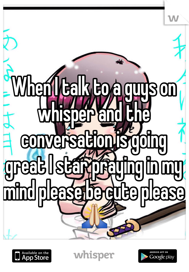 When I talk to a guys on whisper and the conversation is going great I star praying in my mind please be cute please🙏