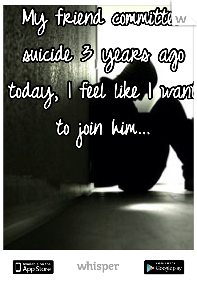 My friend committed suicide 3 years ago today, I feel like I want to join him...