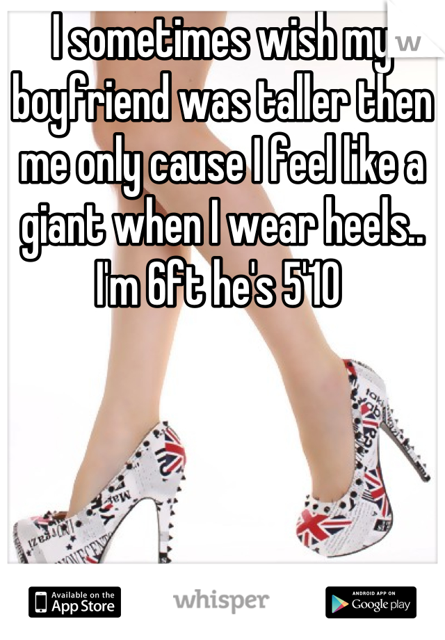 I sometimes wish my boyfriend was taller then me only cause I feel like a giant when I wear heels.. I'm 6ft he's 5'10 