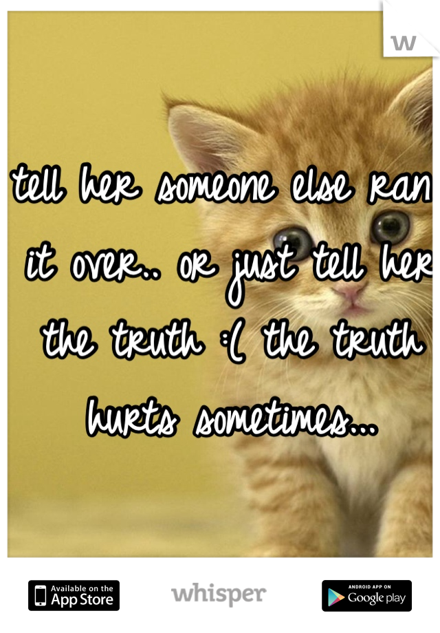 tell her someone else ran it over.. or just tell her the truth :( the truth hurts sometimes...