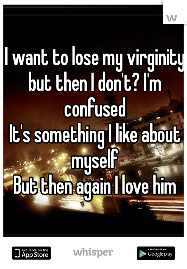 I want to lose my virginity but then I don't? I'm confused
It's something I like about myself 
But then again I love him 