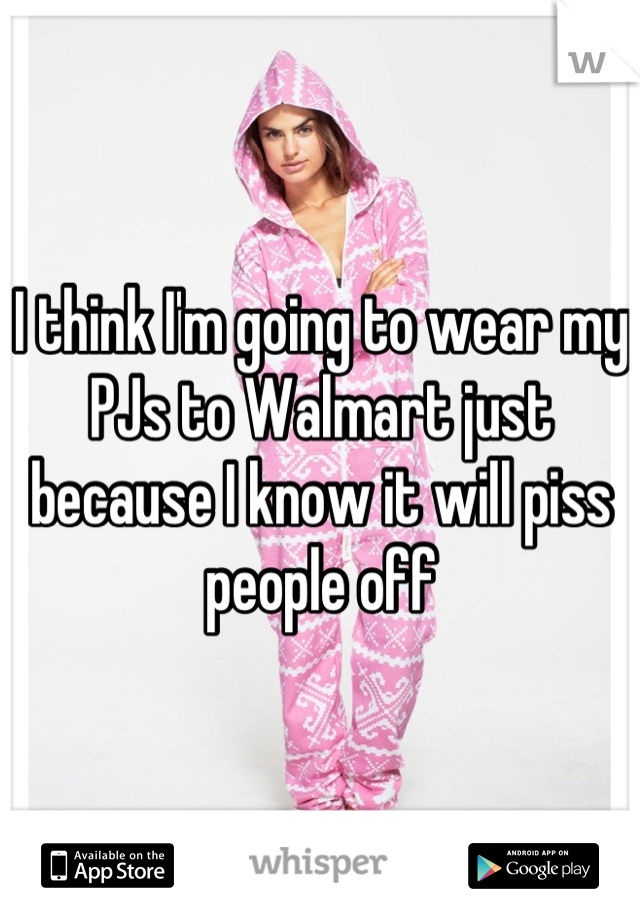 I think I'm going to wear my PJs to Walmart just because I know it will piss people off