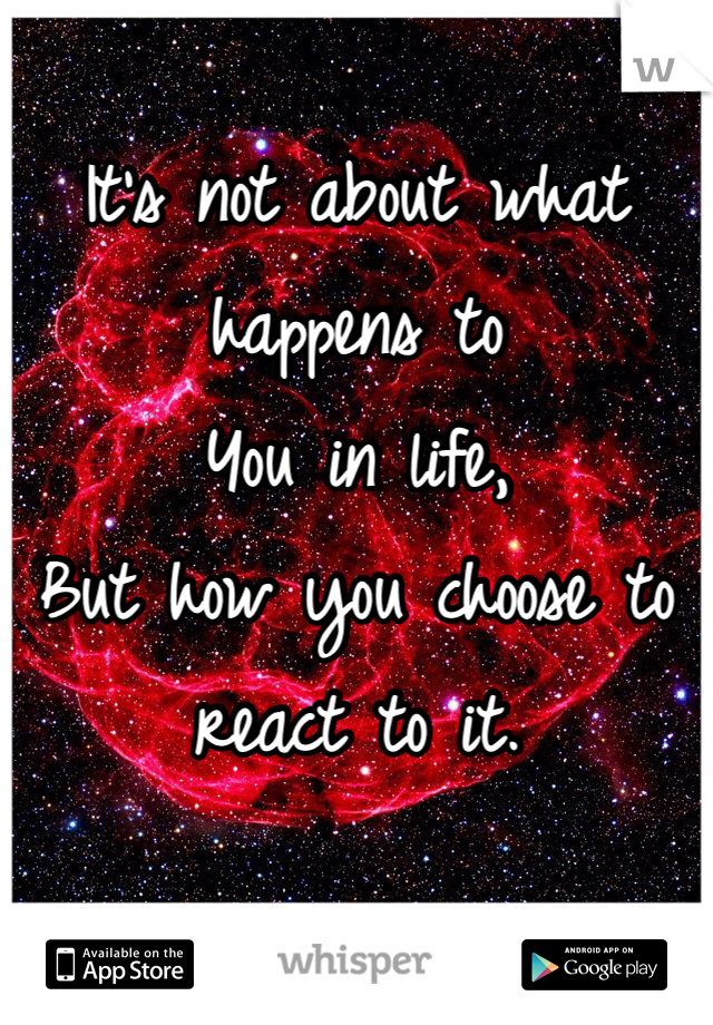 
It's not about what happens to 
You in life, 
But how you choose to 
react to it.