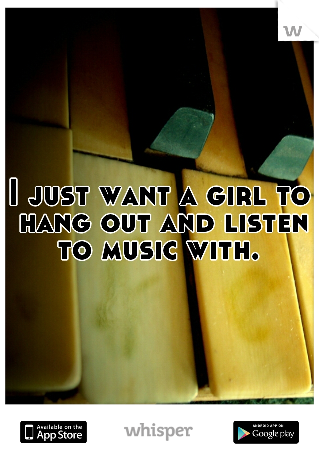 I just want a girl to hang out and listen to music with. 